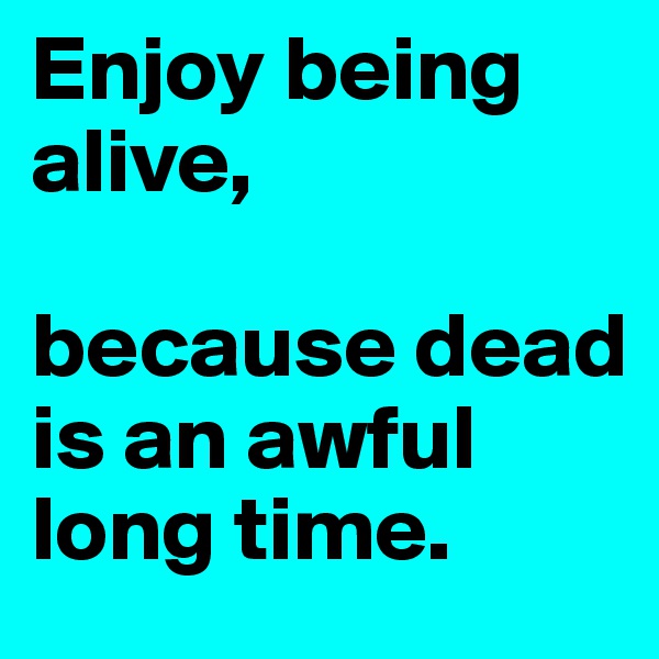 Enjoy being alive, 

because dead is an awful long time.