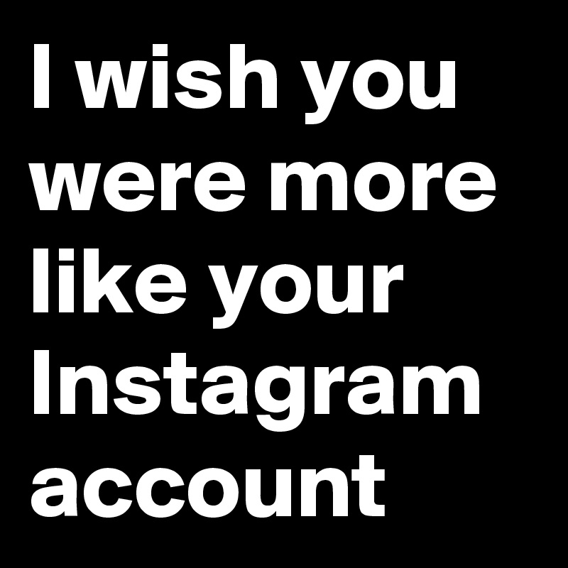 I wish you were more like your Instagram account