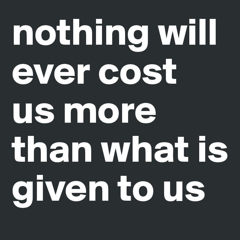 nothing will ever cost us more than what is given to us