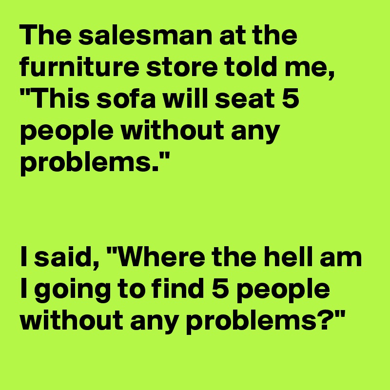 The salesman at the furniture store told me, "This sofa will seat 5 people without any problems."


I said, "Where the hell am I going to find 5 people without any problems?"