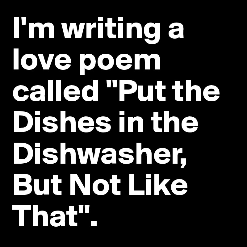 I'm writing a love poem called "Put the Dishes in the Dishwasher, But Not Like That".