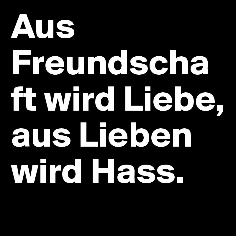 Aus Freundschaft wird Liebe, aus Lieben wird Hass.