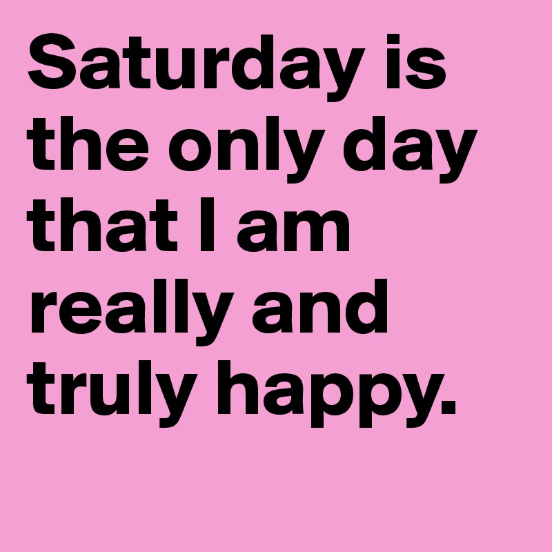 Saturday is the only day that I am really and truly happy.
