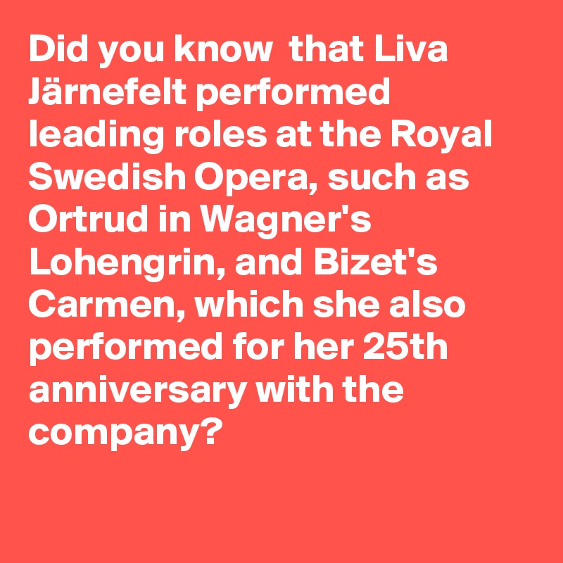 Did you know  that Liva Järnefelt performed leading roles at the Royal Swedish Opera, such as Ortrud in Wagner's Lohengrin, and Bizet's Carmen, which she also performed for her 25th anniversary with the company?