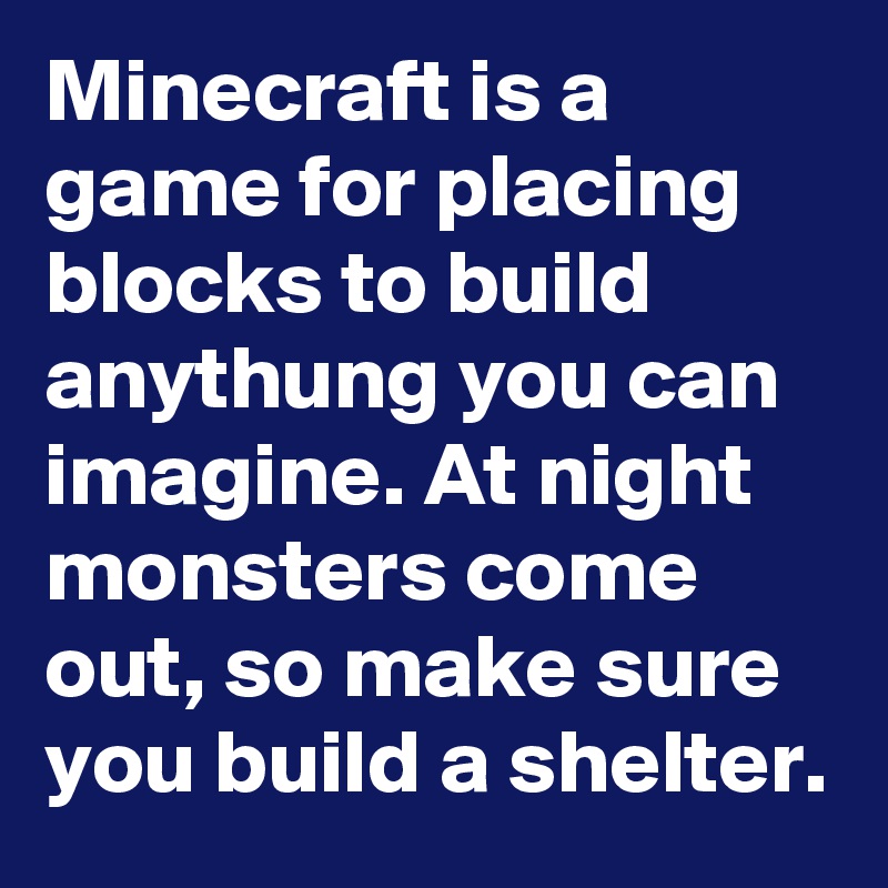 Minecraft is a game for placing blocks to build anythung you can imagine. At night monsters come out, so make sure you build a shelter.