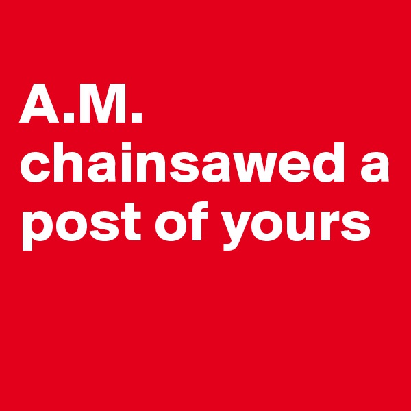 
A.M. chainsawed a post of yours


