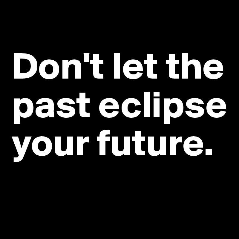 
Don't let the past eclipse your future.
