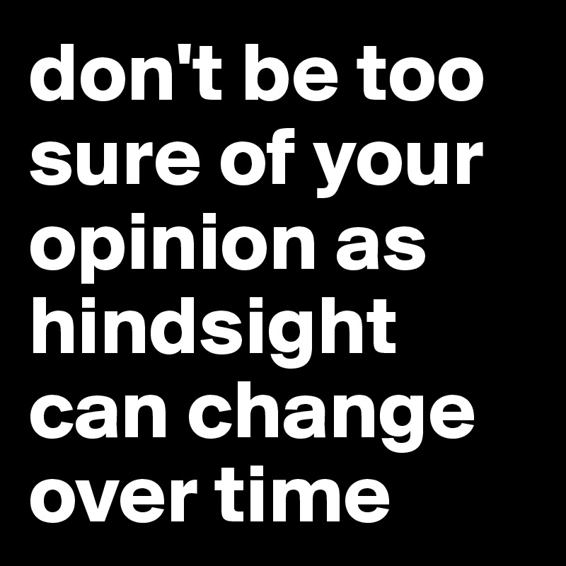 don't be too sure of your opinion as hindsight can change over time
