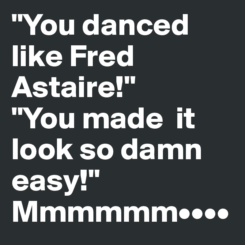 "You danced like Fred Astaire!" 
"You made  it look so damn easy!"
Mmmmmm••••