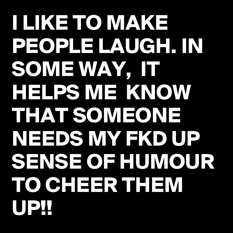 I LIKE TO MAKE PEOPLE LAUGH. IN SOME WAY,  IT HELPS ME  KNOW THAT SOMEONE NEEDS MY FKD UP SENSE OF HUMOUR TO CHEER THEM UP!! 