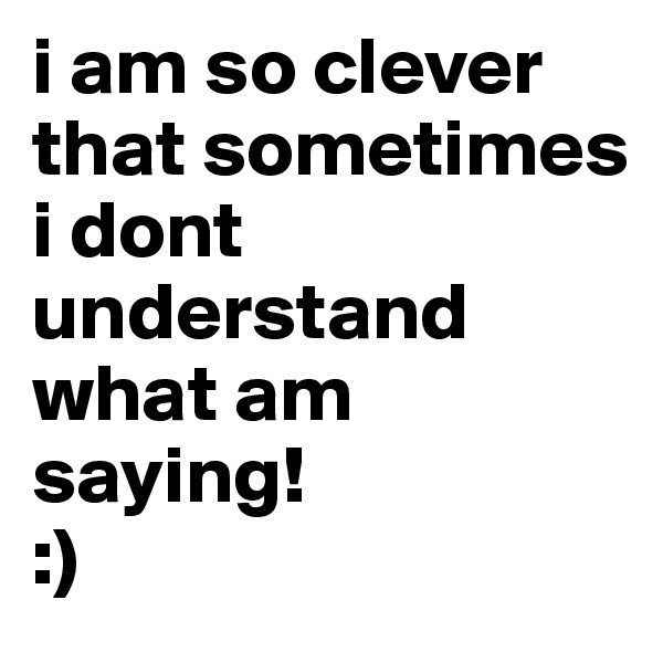 i am so clever that sometimes i dont understand what am saying! 
:)