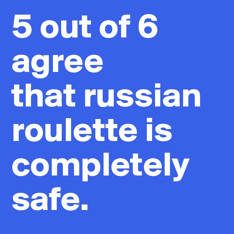 5 out of 6 agree
that russian roulette is completely safe.
