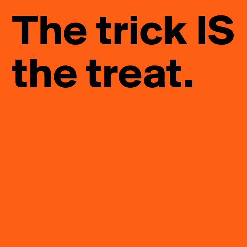 The trick IS the treat.


