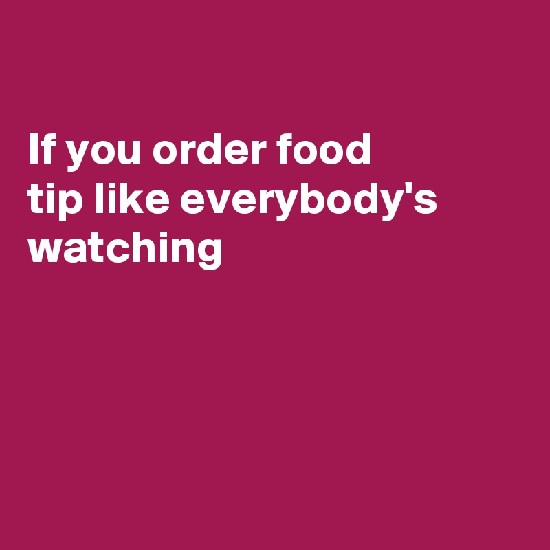 

If you order food
tip like everybody's 
watching 




