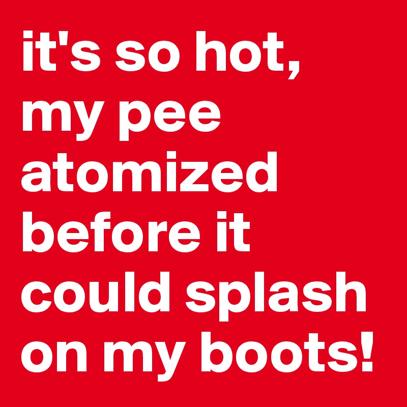 it's so hot, my pee atomized before it could splash on my boots!
