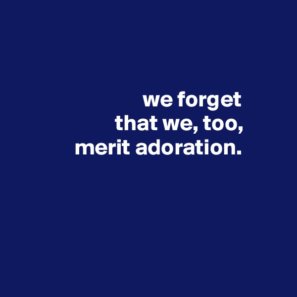


                            we forget
                      that we, too,
             merit adoration.





