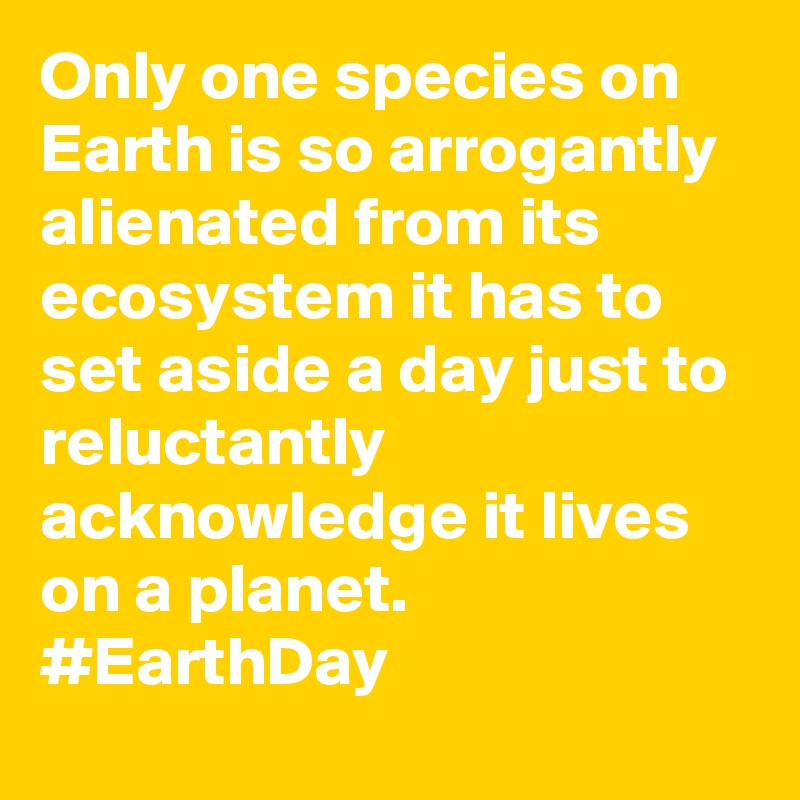 Only one species on Earth is so arrogantly alienated from its ecosystem it has to set aside a day just to reluctantly acknowledge it lives on a planet. #EarthDay