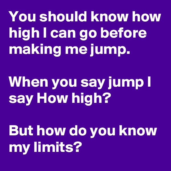 You should know how high I can go before making me jump. 

When you say jump I say How high? 

But how do you know my limits?