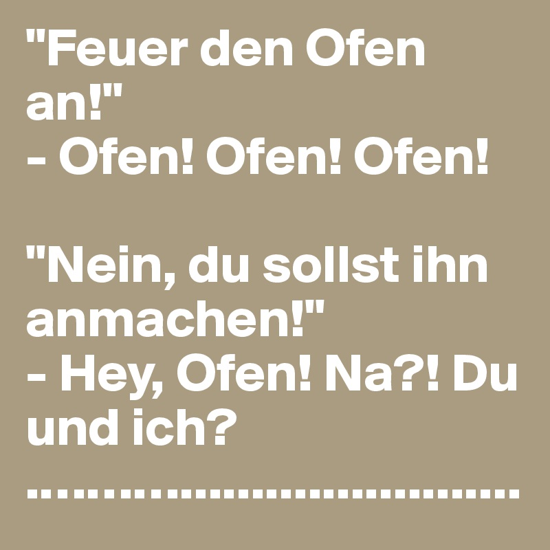 "Feuer den Ofen an!"
- Ofen! Ofen! Ofen!

"Nein, du sollst ihn anmachen!"
- Hey, Ofen! Na?! Du und ich?
.………........................
