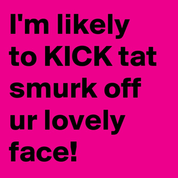 I'm likely to KICK tat smurk off ur lovely face!