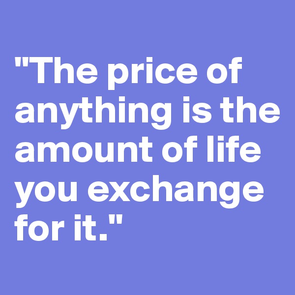 
"The price of anything is the amount of life you exchange for it."