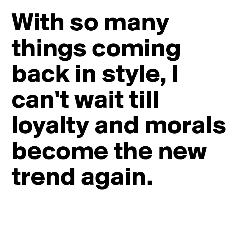 With so many things coming back in style, I can't wait till loyalty and morals become the new trend again.
