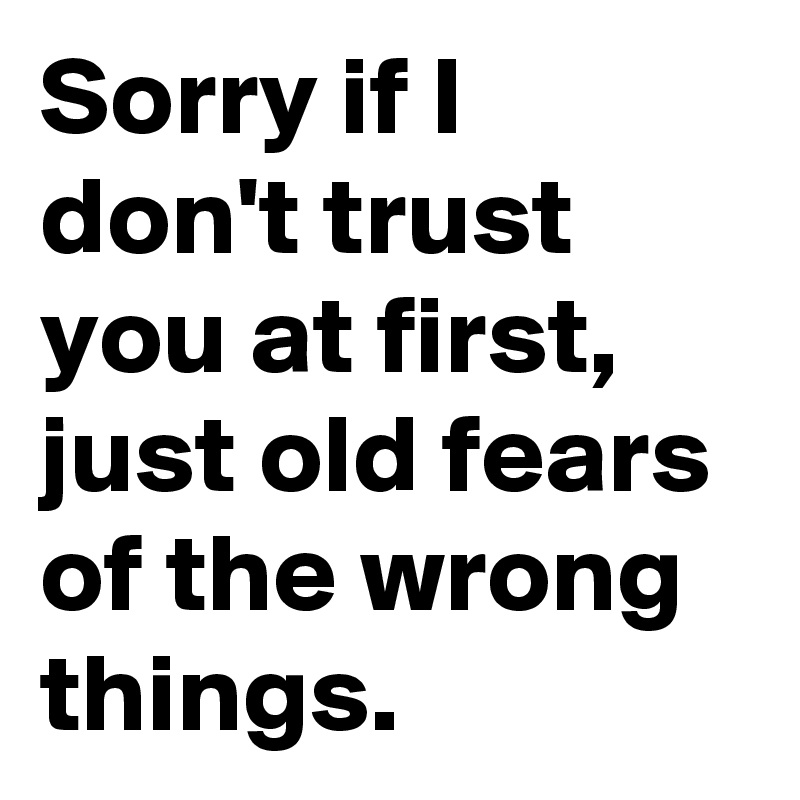 Sorry if I don't trust you at first, just old fears of the wrong things.