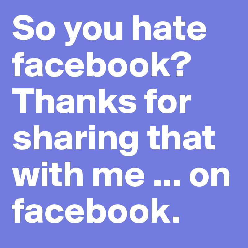 So you hate facebook? Thanks for sharing that with me ... on facebook.