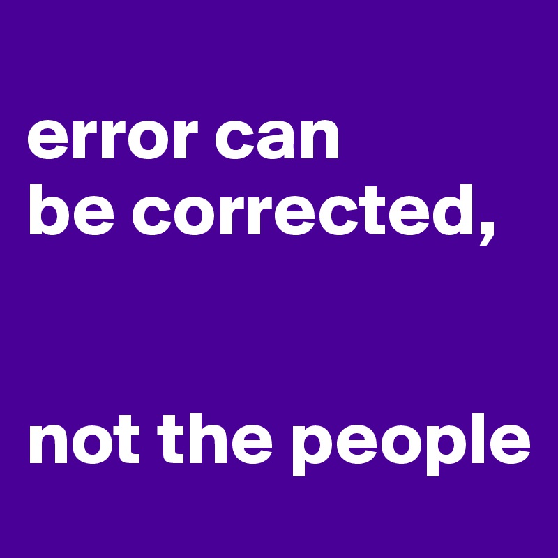 
error can 
be corrected,


not the people