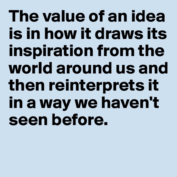The value of an idea 
is in how it draws its 
inspiration from the 
world around us and 
then reinterprets it 
in a way we haven't 
seen before. 

