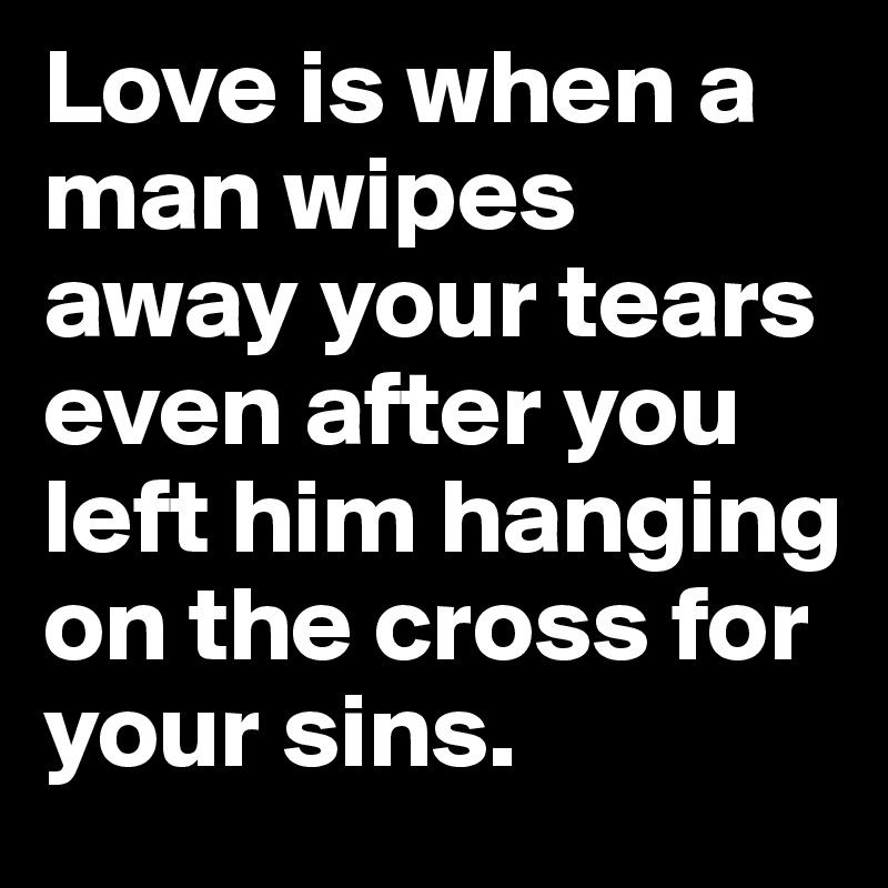 Love is when a man wipes away your tears even after you left him hanging on the cross for your sins.