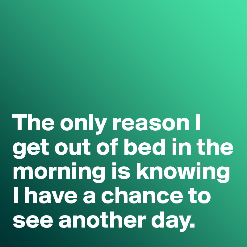 



The only reason I get out of bed in the morning is knowing I have a chance to see another day. 