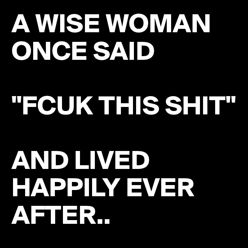 A WISE WOMAN ONCE SAID 

"FCUK THIS SHIT"

AND LIVED HAPPILY EVER AFTER..