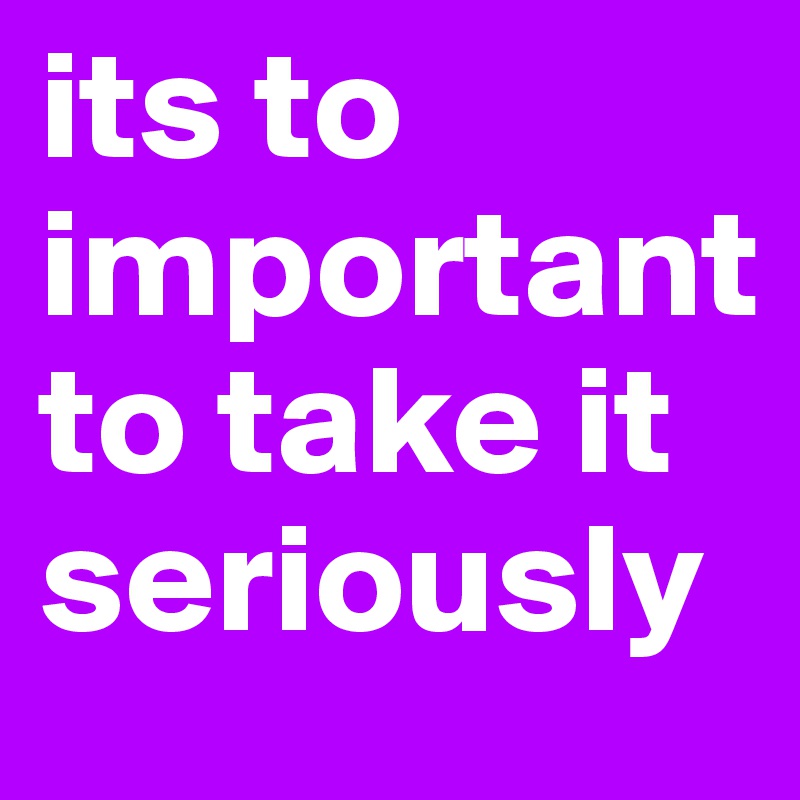 its to important to take it seriously