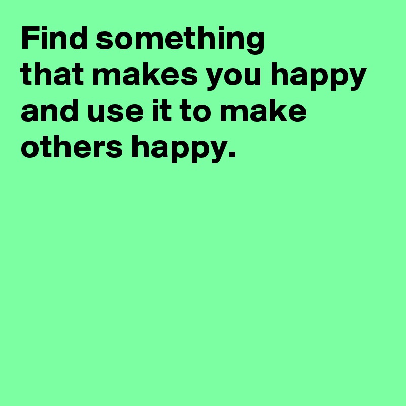 Find something 
that makes you happy 
and use it to make others happy.




