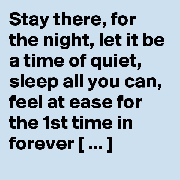 Stay there, for the night, let it be a time of quiet, sleep all you can, feel at ease for the 1st time in forever [ ... ]