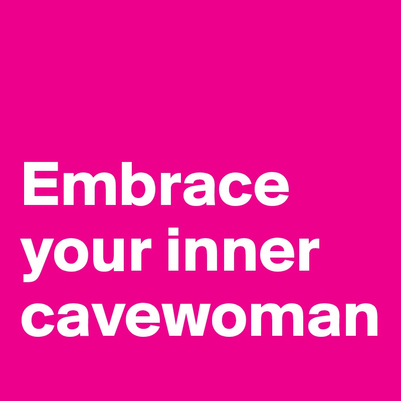 

Embrace your inner cavewoman