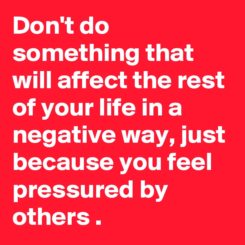 Don't do something that will affect the rest of your life in a negative way, just because you feel pressured by others .