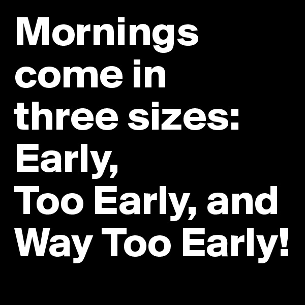 Mornings come in 
three sizes: 
Early, 
Too Early, and Way Too Early!