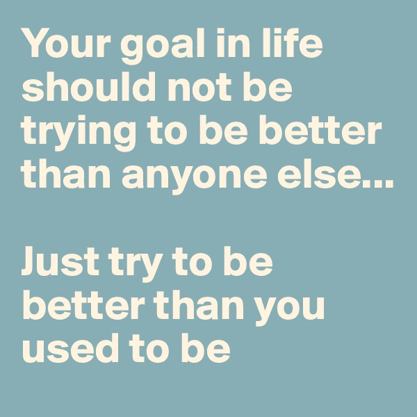 Your goal in life should not be trying to be better than anyone else... 

Just try to be better than you used to be