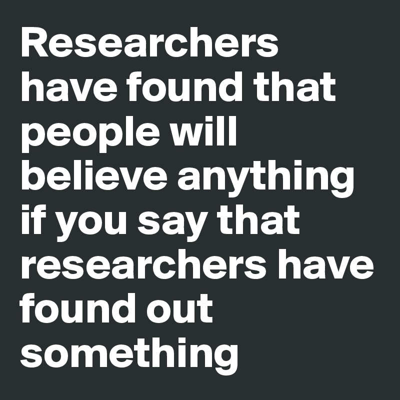Researchers have found that people will believe anything if you say that researchers have found out something
