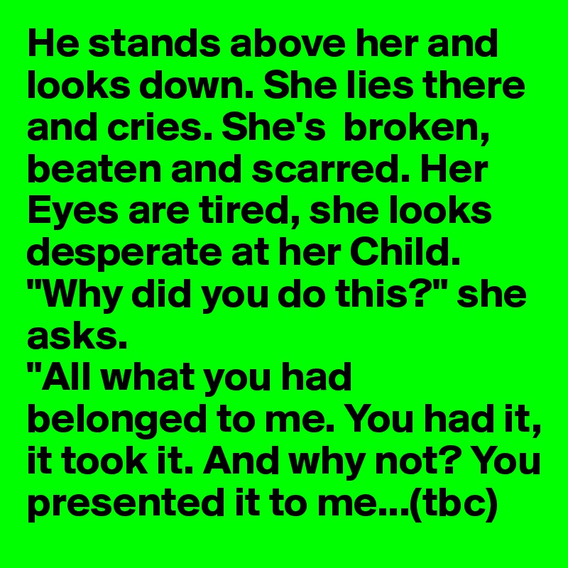 He stands above her and looks down. She lies there and cries. She's  broken, beaten and scarred. Her Eyes are tired, she looks desperate at her Child. "Why did you do this?" she asks. 
"All what you had belonged to me. You had it, it took it. And why not? You presented it to me...(tbc)