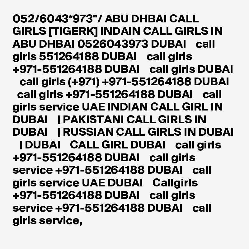 052/6043*973"/ ABU DHBAI CALL GIRLS [TIGERK] INDAIN CALL GIRLS IN ABU DHBAI 0526043973 DUBAI    call girls 551264188 DUBAI    call girls +971-551264188 DUBAI    call girls DUBAI    call girls (+971) +971-551264188 DUBAI    call girls +971-551264188 DUBAI    call girls service UAE INDIAN CALL GIRL IN DUBAI    | PAKISTANI CALL GIRLS IN DUBAI    | RUSSIAN CALL GIRLS IN DUBAI    | DUBAI    CALL GIRL DUBAI    call girls +971-551264188 DUBAI    call girls service +971-551264188 DUBAI    call girls service UAE DUBAI    Callgirls +971-551264188 DUBAI    call girls service +971-551264188 DUBAI    call girls service,