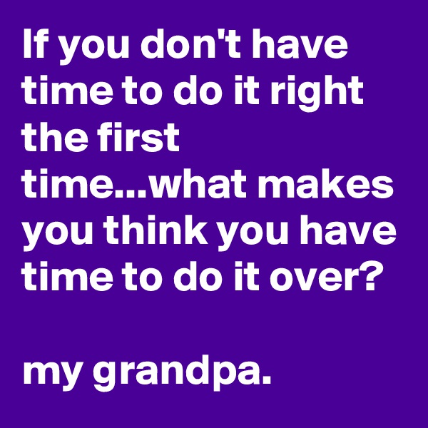 If you don't have time to do it right the first time...what makes you think you have time to do it over?

my grandpa.