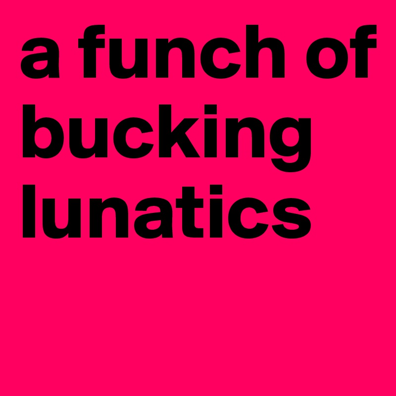 a funch of 
bucking lunatics
