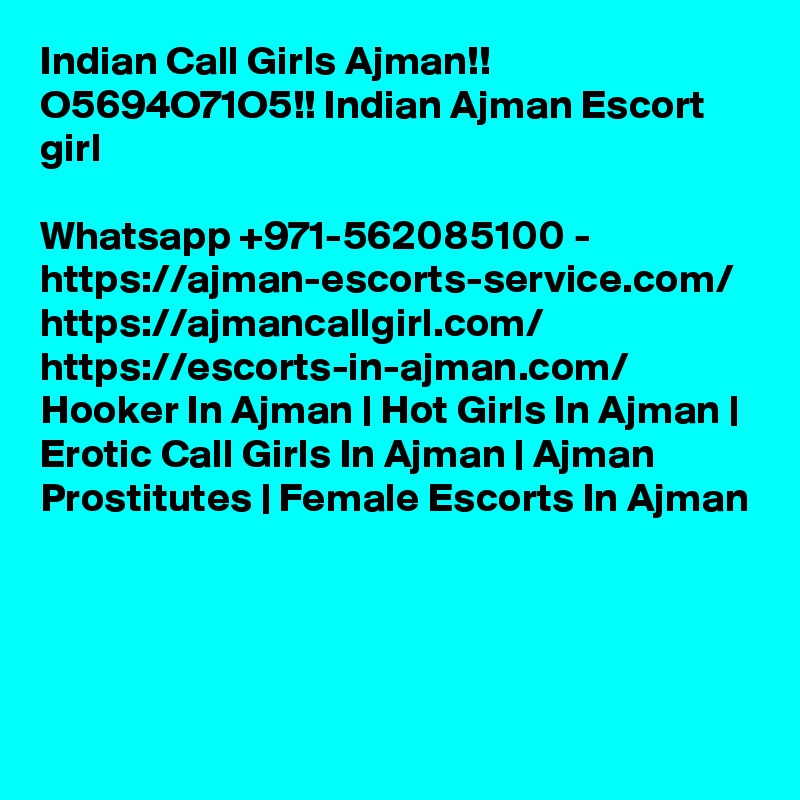 Indian Call Girls Ajman!! O5694O71O5!! Indian Ajman Escort girl

Whatsapp +971-562085100 - https://ajman-escorts-service.com/ https://ajmancallgirl.com/ https://escorts-in-ajman.com/ Hooker In Ajman | Hot Girls In Ajman | Erotic Call Girls In Ajman | Ajman Prostitutes | Female Escorts In Ajman