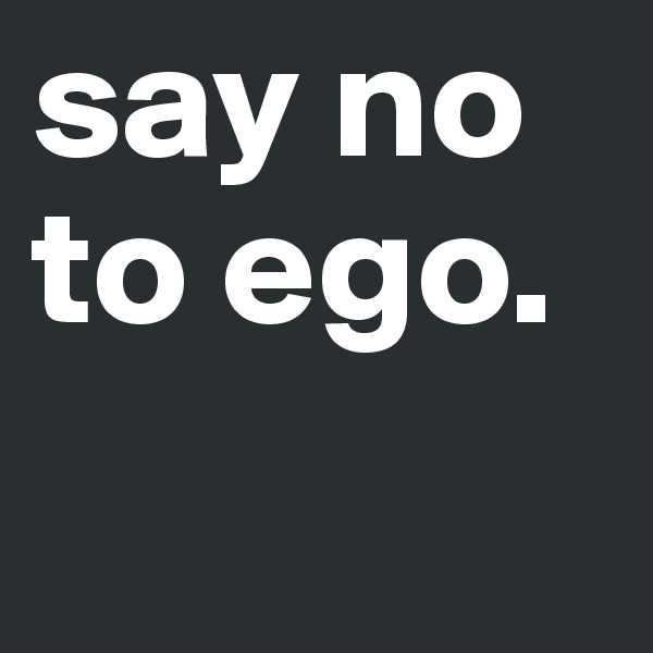 say no to ego. 