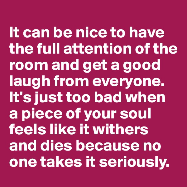 
It can be nice to have the full attention of the room and get a good laugh from everyone. 
It's just too bad when 
a piece of your soul feels like it withers and dies because no one takes it seriously. 