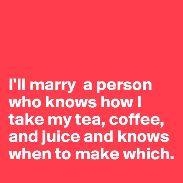 



I'll marry  a person who knows how I take my tea, coffee, and juice and knows when to make which.