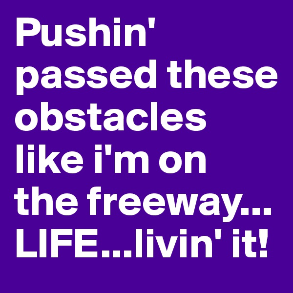 Pushin' passed these obstacles like i'm on the freeway... LIFE...livin' it! 